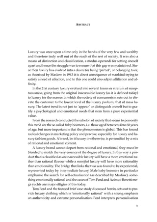 ABSTRACT




Luxury was once upon a time only in the hands of the very few and wealthy
and therefore truly well out of the reach of the rest of society. It was also a
means of distinction and classification, a modus operandi for setting oneself
apart and hence the struggle was to ensure that this gap was maintained. Sin-
ce then luxury has evolved into a desire for being ‘part of’, or belonging to or,
as theorised by Maslow in 1943 it is direct consequence of mankind trying to
satisfy a need of affection, and to this one could also adjoin affiliation and af-
finity.
    In the 21st century luxury evolved into several forms or stratum of sump-
tuousness, going from the original inaccessible luxury (as it is defined today)
to luxury for the masses in which the society of consumerism sets out to ele-
vate the customer to the lowest level of the luxury podium, that of mass lu-
xury. The latest trend is not just to ‘appear’ or distinguish oneself but to gra-
tify a psychological and emotional needs that stem from a pure experiential
value.
    From the research conducted the echelon of society that seems to personify
this trend are the so called baby boomers, i.e. those aged between 40 to 60 years
of age, but more important is that the phenomenon is global. This has forced
radical changes in marketing policy and practise, especially for luxury and lu-
xury fashion goods. A brand, be it luxury or otherwise, is personified by a mix
of rational and emotional content.
    A luxury brand cannot depart from rational and emotional, they must be
blended to match the very essence of the degree of luxury. In this way a pro-
duct that is classified as an inaccessible luxury will have a more emotional ra-
ther than rational flavour while a massified luxury will have more rationality
than emotionality. The bridge that links the two was found to be experiential,
represented today by intermediate luxury. Male baby boomers in particular
emphasise the search for self-actualisation (as described by Maslow), some-
thing emotionally rational and the cases of Tom Ford and Azimut-Benetti me-
ga yachts are major effigies of this today.
    Tom Ford and the focused brief case study discussed herein, sets out to pro-
vide luxury clothing which is ‘emotionally rational’ with a strong emphasis
on authenticity and extreme personalisation. Ford interprets personalisation

                                                                                ix
 