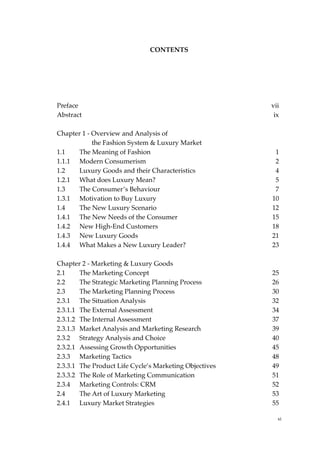 CONTENTS




Preface                                                 vii
Abstract                                                 ix

Chapter 1 - Overview and Analysis of
            the Fashion System & Luxury Market
1.1    The Meaning of Fashion                            1
1.1.1 Modern Consumerism                                 2
1.2    Luxury Goods and their Characteristics            4
1.2.1 What does Luxury Mean?                             5
1.3    The Consumer’s Behaviour                          7
1.3.1 Motivation to Buy Luxury                          10
1.4    The New Luxury Scenario                          12
1.4.1 The New Needs of the Consumer                     15
1.4.2 New High-End Customers                            18
1.4.3 New Luxury Goods                                  21
1.4.4 What Makes a New Luxury Leader?                   23

Chapter 2 - Marketing & Luxury Goods
2.1     The Marketing Concept                           25
2.2     The Strategic Marketing Planning Process        26
2.3     The Marketing Planning Process                  30
2.3.1 The Situation Analysis                            32
2.3.1.1 The External Assessment                         34
2.3.1.2 The Internal Assessment                         37
2.3.1.3 Market Analysis and Marketing Research          39
2.3.2 Strategy Analysis and Choice                      40
2.3.2.1 Assessing Growth Opportunities                  45
2.3.3 Marketing Tactics                                 48
2.3.3.1 The Product Life Cycle’s Marketing Objectives   49
2.3.3.2 The Role of Marketing Communication             51
2.3.4 Marketing Controls: CRM                           52
2.4     The Art of Luxury Marketing                     53
2.4.1 Luxury Market Strategies                          55

                                                          xi
 