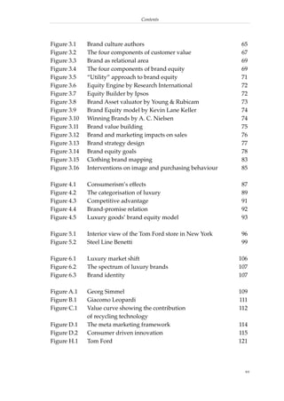 Contents




Figure 3.1    Brand culture authors                             65
Figure 3.2    The four components of customer value             67
Figure 3.3    Brand as relational area                          69
Figure 3.4    The four components of brand equity               69
Figure 3.5    “Utility” approach to brand equity                71
Figure 3.6    Equity Engine by Research International           72
Figure 3.7    Equity Builder by Ipsos                           72
Figure 3.8    Brand Asset valuator by Young & Rubicam           73
Figure 3.9    Brand Equity model by Kevin Lane Keller           74
Figure 3.10   Winning Brands by A. C. Nielsen                   74
Figure 3.11   Brand value building                              75
Figure 3.12   Brand and marketing impacts on sales              76
Figure 3.13   Brand strategy design                             77
Figure 3.14   Brand equity goals                                78
Figure 3.15   Clothing brand mapping                            83
Figure 3.16   Interventions on image and purchasing behaviour   85

Figure 4.1    Consumerism’s effects                             87
Figure 4.2    The categorisation of luxury                      89
Figure 4.3    Competitive advantage                             91
Figure 4.4    Brand-promise relation                            92
Figure 4.5    Luxury goods’ brand equity model                  93

Figure 5.1    Interior view of the Tom Ford store in New York   96
Figure 5.2    Steel Line Benetti                                99

Figure 6.1    Luxury market shift                               106
Figure 6.2    The spectrum of luxury brands                     107
Figure 6.3    Brand identity                                    107

Figure A.1    Georg Simmel                                      109
Figure B.1    Giacomo Leopardi                                  111
Figure C.1    Value curve showing the contribution              112
              of recycling technology
Figure D.1    The meta marketing framework                      114
Figure D.2    Consumer driven innovation                        115
Figure H.1    Tom Ford                                          121




                                                                  xv
 