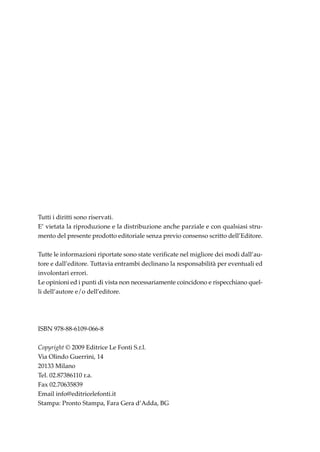 Tutti i diritti sono riservati.
E’ vietata la riproduzione e la distribuzione anche parziale e con qualsiasi stru-
mento del presente prodotto editoriale senza previo consenso scritto dell’Editore.

Tutte le informazioni riportate sono state verificate nel migliore dei modi dall’au-
tore e dall’editore. Tuttavia entrambi declinano la responsabilità per eventuali ed
involontari errori.
Le opinioni ed i punti di vista non necessariamente coincidono e rispecchiano quel-
li dell’autore e/o dell’editore.




ISBN 978-88-6109-066-8

Copyright © 2009 Editrice Le Fonti S.r.l.
Via Olindo Guerrini, 14
20133 Milano
Tel. 02.87386110 r.a.
Fax 02.70635839
Email info@editricelefonti.it
Stampa: Pronto Stampa, Fara Gera d’Adda, BG
 