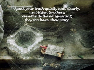 Speak your truth quietly and clearly, and listen to others, even the dull and ignorant; they too have  their story. 