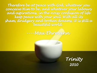 Therefore be at peace with God, whatever you conceive Him to be, and whatever your labours and aspirations, in the noisy confusion of life keep peace with your soul. With all its sham, drudgery and broken dreams, it is still a beautiful world. ----Max Ehrmann                                    Trinity2010