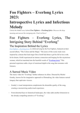 Foo Fighters – Everlong Lyrics
2023:
Introspective Lyrics and Infectious
Melody
Unlock the hidden story behind Foo Fighters – Everlong lyrics. Discover the deep
meaning and unravel the intriguing tale. Find it all here!
Foo Fighters – Everlong Lyrics, The
Intriguing Story Behind “Everlong”
The Inspiration Behind the Lyrics
Foo Fighters – Everlong lyrics is a beloved song by the Foo Fighters, featured on their
second album, “The Colour and the Shape.” The lyrics of this iconic track were
inspired by a dream that lead singer Dave Grohl had about a girl he fell in love with.
In his dream, Grohl experienced an intense connection and longing for this mysterious
woman, which he translated into the heartfelt words of “Everlong lyrics” This
personal experience adds a layer of emotional depth to the song that resonates with
listeners.
A Surreal Music Video
The music video for “Everlong” further enhances its allure. Directed by Michel
Gondry, known for his imaginative approach to filmmaking, the video features surreal
imagery that captivates viewers.
• Gondry’s visual interpretation complements the dreamlike quality of the song,
creating a mesmerizing audiovisual experience.
• From distorted faces to fantastical landscapes, the video adds another dimension to
the already compelling narrative of “Everlong.”
 