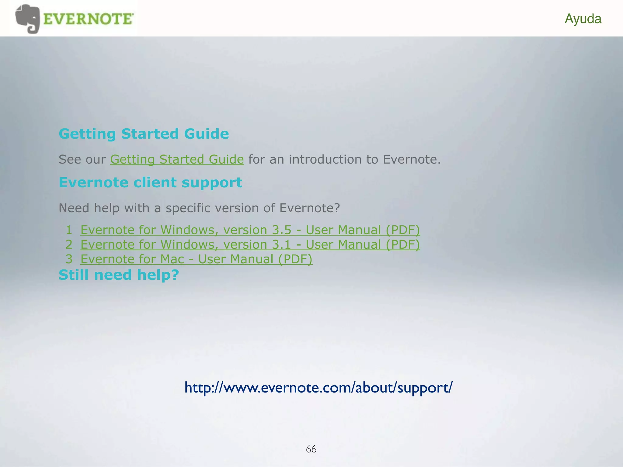 Ayuda




Getting Started Guide
See our Getting Started Guide for an introduction to Evernote.
Evernote client support
Need help with a specific version of Evernote?
 1 Evernote for Windows, version 3.5 - User Manual (PDF)
 2 Evernote for Windows, version 3.1 - User Manual (PDF)
 3 Evernote for Mac - User Manual (PDF)
Still need help?




                    http://www.evernote.com/about/support/


                                        66
 