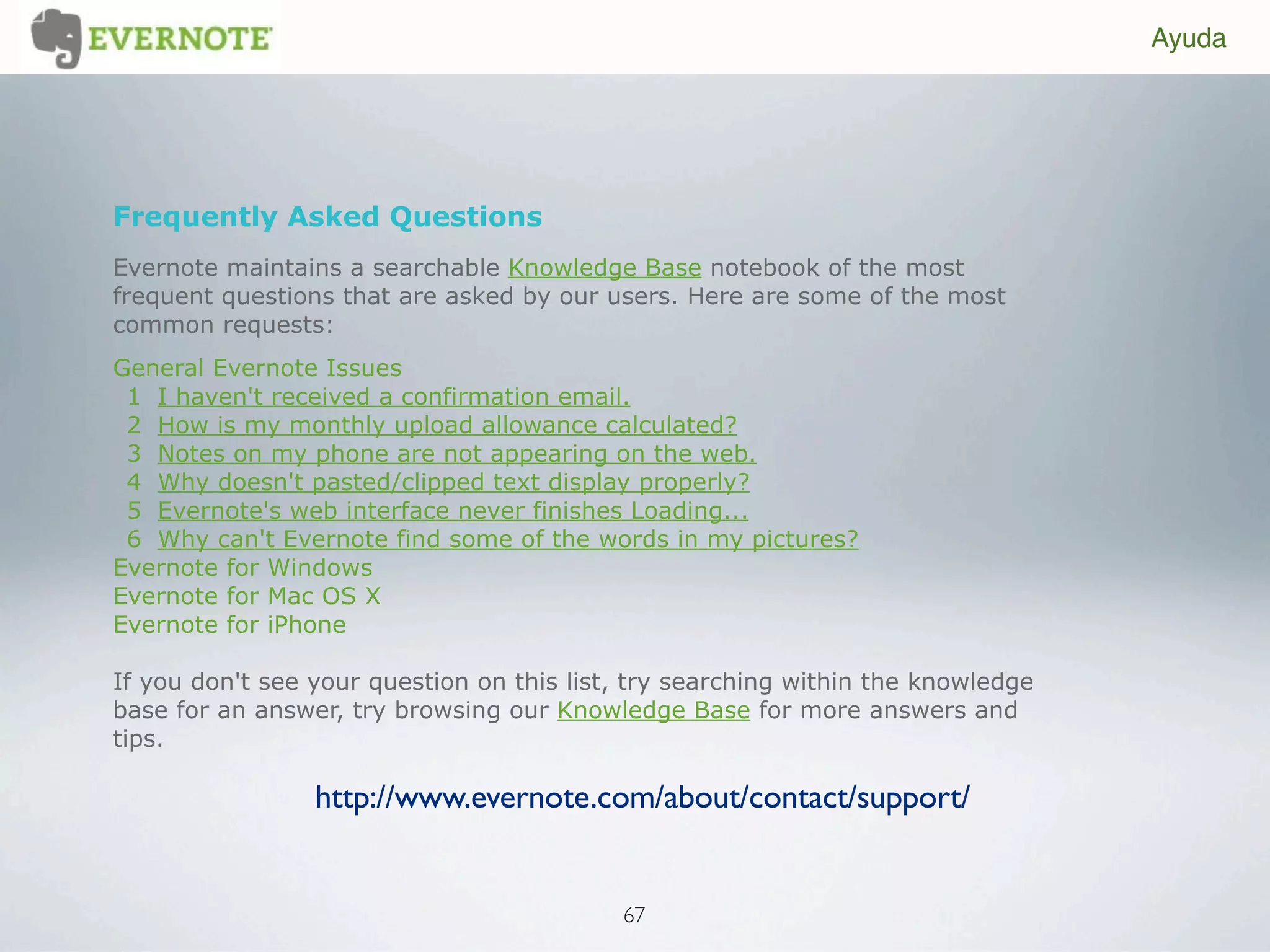 Ayuda




Frequently Asked Questions
Evernote maintains a searchable Knowledge Base notebook of the most
frequent questions that are asked by our users. Here are some of the most
common requests:
General Evernote Issues
 1 I haven't received a confirmation email.
 2 How is my monthly upload allowance calculated?
 3 Notes on my phone are not appearing on the web.
 4 Why doesn't pasted/clipped text display properly?
 5 Evernote's web interface never finishes Loading...
 6 Why can't Evernote find some of the words in my pictures?
Evernote for Windows
Evernote for Mac OS X
Evernote for iPhone

If you don't see your question on this list, try searching within the knowledge
base for an answer, try browsing our Knowledge Base for more answers and
tips.

                 http://www.evernote.com/about/contact/support/


                                           67
 