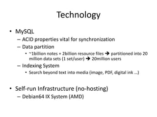Technology
• MySQL
   – ACID properties vital for synchronization
   – Data partition
      • ~1billion notes + 2billion resource files  partitioned into 20
        million data sets (1 set/user)  20million users
   – Indexing System
      • Search beyond text into media (image, PDF, digital ink …)


• Self-run Infrastructure (no-hosting)
   – Debian64 IX System (AMD)
 