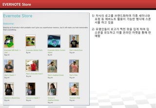 EVERNOTE Store


                 1) 자사의 로고를 브랜드화하여 각종 세미나와
                   포럼 등 에버노트 활용이 가능한 행사에 스폰
                   서를 하고 있음

                 2) 유명인들이 로고가 찍힌 옷을 입게 하여 입
                   소문을 유도하고 이를 온라인 마켓을 통해 판
                   매함
 