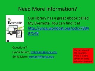 Need More Information?
          Our library has a great ebook called
          My Evernote. You can find it at
          http://uncg.worldcat.org/oclc/7884
          97548


Questions?
                                     You can also ask
Lynda Kellam, lmkellam@uncg.edu      the elephant.
Emily Mann, ezmann@uncg.edu          There is a help
                                     option on every
                                     edition of evernote
 
