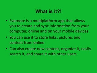 What is it?!
• Evernote is a multiplatform app that allows
  you to create and sync information from your
  computer, online and on your mobile devices
• You can use it to store links, pictures and
  content from online
• Can also create new content, organize it, easily
  search it, and share it with other users
 