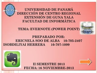UNIVERSIDAD DE PANAMÁ
DIRECCIÓN DE CENTRO REGIONAL
EXTENSIÓN DE GUNA YALA
FACULTAD DE INFORMÁTICA
TEMA: EVERNOTE (POWER POINT)
PREPARADO POR:
ERICNELA SOO DE ALBA 10-705-2407
ISOBDILIYAI HERRERA
10-707-1099

II SEMESTRE 2013
FECHA: 16 NOVIEMBRE-2013

 
