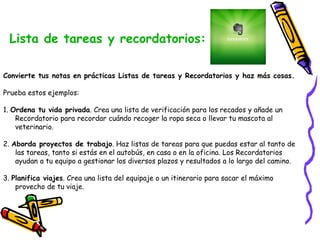 Lista de tareas y recordatorios: 
Convierte tus notas en prácticas Listas de tareas y Recordatorios y haz más cosas. 
Prueba estos ejemplos: 
1. Ordena tu vida privada. Crea una lista de verificación para los recados y añade un 
Recordatorio para recordar cuándo recoger la ropa seca o llevar tu mascota al 
veterinario. 
2. Aborda proyectos de trabajo. Haz listas de tareas para que puedas estar al tanto de 
las tareas, tanto si estás en el autobús, en casa o en la oficina. Los Recordatorios 
ayudan a tu equipo a gestionar los diversos plazos y resultados a lo largo del camino. 
3. Planifica viajes. Crea una lista del equipaje o un itinerario para sacar el máximo 
provecho de tu viaje. 
 