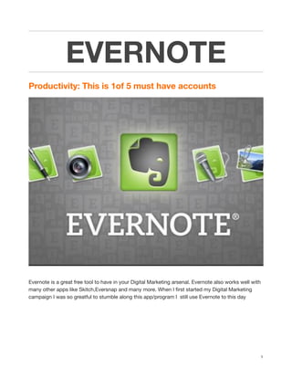 EVERNOTE
Productivity: This is 1of 5 must have accounts
!
Evernote is a great free tool to have in your Digital Marketing arsenal. Evernote also works well with
many other apps like Skitch,Eversnap and many more. When I ﬁrst started my Digital Marketing
campaign I was so greatful to stumble along this app/program I still use Evernote to this day
1
 