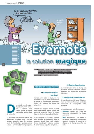 Evernote
la solution magique
Texte: Christian VANDEN BERGHEN • cvb@easi-ie.com • http://www.easi-ie.com
http://www.twitter.com/easi_ie • http://www.inventerlefutur.eu
https://www.facebook.com/EASI.expertsduWeb • Skype: christot
Illustrations: Vince • vincent_dubois@me.com
D
ans les 2 premières par-
ties de cet article consa-
cré à Evernote, nous
avons étudié les bases
de l’outil et ses fonctions
de recherche.
La recherche dans Evernote est un des
points forts de l’application. Outre les
syntaxes exposées dans la seconde
partie de l’article, il y a quelques autres
astuces à connaître. Commençons par là.
RECHERCHER DANS EVERNOTE
Aide à la recherche
(sur Mac)
Evernote vous aide à structurer vos
recherches. Cliquez dans le champ de
recherche. En bas de l’écran qui s’ouvre,
cliquez sur «Ajouter une option de
recherche».
Evernote vous propose ensuite un petit
menu pour chaque option: Ajouter une
option de recherche; Carnet de notes;
Étiquette; Contient; Source; Créé; Modifié.
Si vous cliquez sur «Source», Evernote
vous propose les différentes sources
possibles (Email, Page web, Mobile,
Bureau, Scan Snap). Il est ainsi possible
de construire des requêtes complexes.
Recherches récentes
Si vous cliquez dans le champ de
recherche, Evernote affichera automa-
tiquement les recherches récemment
effectuées.
Sauvegarder une recherche
Si vous êtes amené à lancer fréquem-
ment la même recherche, il peut être
intéressant de sauvegarder cette
recherche.
La procédure varie selon les versions:
• Windows: cliquez sur l'icône de
Recherche sauvegardée (la loupe
avec le +).
• Mac: Rendez-vous sur Éditer 
Rechercher  Recherche sauvegardée.
Nommez l'étiquette de recherche et
cliquez sur le champ Rechercher une
note.
22
ATHENA 301 · Mai 2014  INTERNET
 