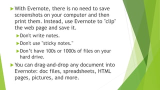  Evernote can store tens of thousands of notes…
 Research notes, research logs, documents,
timelines, to do lists, checklists, post-it notes,
email messages, audio files, pictures, videos,
business cards, web pages, PowerPoint
presentations, seminar notes, webinar notes,
reminder notes, prescriptions, and more.
 Even better, Evernote can RETRIEVE any of those
notes within seconds when you need them!
 