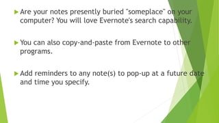 I’m a User!
Capture notes, scanned images, and photographs when doing
genealogy research in libraries, archives, courthouses, or “on
site.”
Keep research notes in folders by surname, just as I did with
tablets and notebooks. But now those notes are searchable
across all notebooks at one time. So, wherever there is a person
that appears in more than one family the search will find them.
 