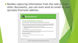  Evernote is not only a tool to save everything
but also to later FIND everything quickly and
easily! It is primarily a note saving and retrieval
tool. A note may be text, a picture, a web
page, a video, a sound recording.
 It works on Windows, Macintosh, Android, iOS
(iPhone, iPad, iPod Touch), Blackberry or via a
web browser. All notes are compatible with all
operating systems.
 Evernote is not designed only for genealogists.
It is used by college students, engineers,
doctors, and others who need to keep track of a
lot of details.
 I also use Evernote to store recipes.
 And a lot more.
 