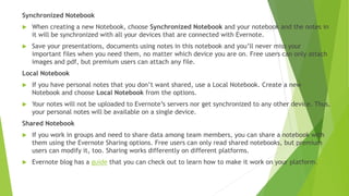 Share notes by any of multiple methods:
 email
 Facebook, Twitter, or LinkedIn
 Web
Copy the URL and put it into a document or email.
Every note you create in Evernote can be a separate
web page.
Visible only to you unless you take steps to make a note
public. It then becomes visible to others, even if they do
not have Evernote installed. You can optionally allow
them to edit and update the note so that you have the
benefit of their input.
You can share individual notes or an entire notebook.
Also can export notes to XML or to HTML
 