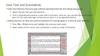 Save Text and Screenshots
Save text directly from any app without opening Evernote and doing copy-paste.
 Select the text and copy the selection.
 Text is automatically saved as a new note in Evernote. Later on, you can edit the saved note to
give it a title and some tags so that you can store it in an organized fashion.
Handy shortcut to help you save screenshots of running apps or a view of your desktop.
 Press Win + PrtScrn keys and highlight the area you want saved.
 Upon release of the cursor, your screenshot is saved as a note in Evernote.
 