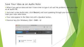 Save Your Idea as an Audio Note
What if you get an idea and don’t have time to type it all out? No problem: save your idea
as an audio file.
Just start a new Audio note, click Record, and start speaking through your microphone.
Save your note when done.
Your note appear in the Note List with a Speaker button.
Shortcut key (for Windows): Ctrl + Shift + U
 