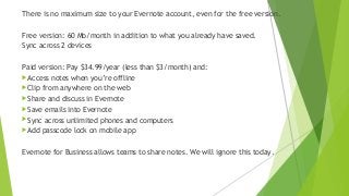 There is no maximum size to your Evernote account, even for the free version.
Free version: 60 Mb/month in addition to what you already have saved.
Sync across 2 devices
Paid version: Pay $34.99/year (less than $3/month) and:
Access notes when you’re offline
Clip from anywhere on the web
Share and discuss in Evernote
Save emails into Evernote
Sync across unlimited phones and computers
Add passcode lock on mobile app
Evernote for Business allows teams to share notes. We will ignore this today.
 