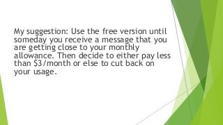 My suggestion: Use the free version until
someday you receive a message that you
are getting close to your monthly
allowance. Then decide to either pay less
than $3/month or else to cut back on
your usage.
 