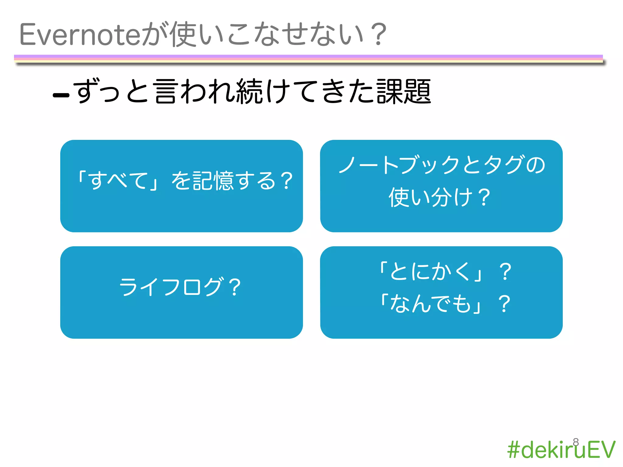 Evernoteが使いこなせない？
-ずっと言われ続けてきた課題
8
「すべて」を記憶する？
ノートブックとタグの
使い分け？
ライフログ？
「とにかく」？
「なんでも」？
#dekiruEV
 