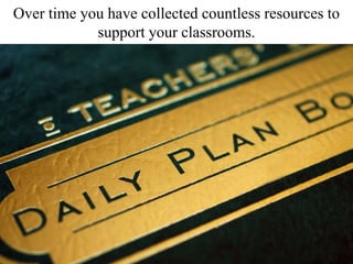 Over time you have collected countless resources to
support your classrooms.
 