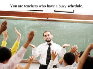 You are teachers who have a busy schedule.
 