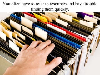 You often have to refer to resources and have trouble
finding them quickly.
 