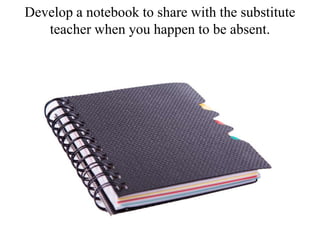 Develop a notebook to share with the substitute
teacher when you happen to be absent.
 