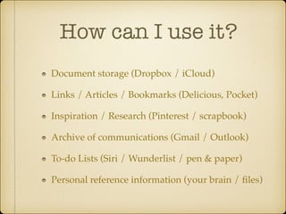 How can I use it?
Document storage (Dropbox / iCloud)!
Links / Articles / Bookmarks (Delicious, Pocket)!
Inspiration / Research (Pinterest / scrapbook)!
Archive of communications (Gmail / Outlook)!
To-do Lists (Siri / Wunderlist / pen & paper)!
Personal reference information (your brain / ﬁles)

 