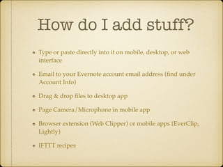 How do I add stuff?
Type or paste directly into it on mobile, desktop, or web
interface!
Email to your Evernote account email address (ﬁnd under
Account Info)!
Drag & drop ﬁles to desktop app!
Page Camera/Microphone in mobile app!
Browser extension (Web Clipper) or mobile apps (EverClip,
Lightly)!
IFTTT recipes

 