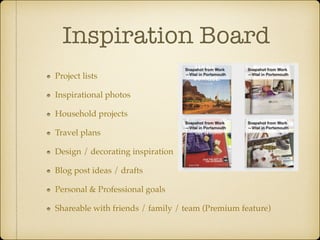 Inspiration Board
Project lists!
Inspirational photos!
Household projects!
Travel plans!
Design / decorating inspiration!
Blog post ideas / drafts!
Personal & Professional goals!
Shareable with friends / family / team (Premium feature)

 