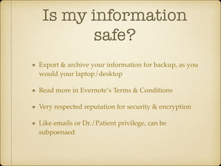 Is my information
safe?
Export & archive your information for backup, as you
would your laptop/desktop!
Read more in Evernote’s Terms & Conditions!
Very respected reputation for security & encryption!
Like emails or Dr./Patient privilege, can be
subpoenaed

 
