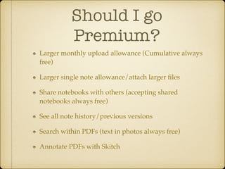 Should I go
Premium?
Larger monthly upload allowance (Cumulative always
free)!
Larger single note allowance/attach larger ﬁles!
Share notebooks with others (accepting shared
notebooks always free)!
See all note history/previous versions!
Search within PDFs (text in photos always free)!
Annotate PDFs with Skitch

 