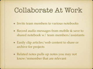 Collaborate At Work	
Invite team members to various notebooks!
Record audio messages from mobile & save to
shared notebook w/ team members/assistants!
Easily clip articles/web content to share or
archive for projects!
Related notes pulls up notes you may not
know/remember that are relevant

 