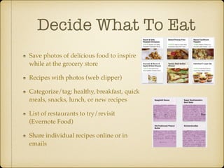 Decide What To Eat
Save photos of delicious food to inspire
while at the grocery store!
Recipes with photos (web clipper)!
Categorize/tag: healthy, breakfast, quick
meals, snacks, lunch, or new recipes!
List of restaurants to try/revisit
(Evernote Food)!
Share individual recipes online or in
emails

 