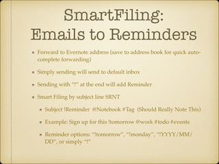 SmartFiling:  
Emails to Reminders
Forward to Evernote address (save to address book for quick autocomplete forwarding)!
Simply sending will send to default inbox!
Sending with “!” at the end will add Reminder!
Smart Filing by subject line SRNT!
Subject !Reminder @Notebook #Tag (Should Really Note This)!
Example: Sign up for this !tomorrow @work #todo #events!
Reminder options: “!tomorrow”, “!monday”, “!YYYY/MM/
DD”, or simply “!”

 