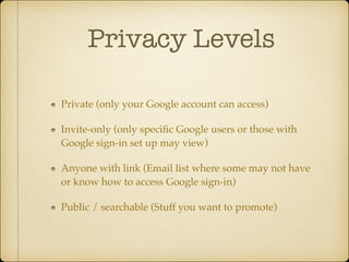 Privacy Levels
Private (only your Google account can access)!
Invite-only (only speciﬁc Google users or those with
Google sign-in set up may view)!
Anyone with link (Email list where some may not have
or know how to access Google sign-in)!
Public / searchable (Stuff you want to promote)

 