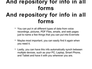 Evernote is a note taking
App
And repository for info in all
forms
• You can put in all different types of data from voice
recordings, pictures, PDF Files, emails, and web pages
just to name a few things that you can put into Evernote
• Maybe most important, you can easily find it again when
you need it.
• Lastly, you can have this info automatically synch between
multiple devices, such as your PC, Laptop, Smart Phone,
and Tablet and have it with you wherever you are.
 