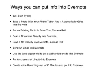 Ways you can put info into Evernote
• Just Start Typing
• Take a Photo With Your Phone Tablet And It Automatically Goes
Into the Note
• Put an Existing Photo In From Your Camera Roll
• Scan a Document Directly Into Evernote
• Save a file Directly into Evernote, such as PDF
• Send An Email Into Evernote
• Use the Web clipper tool to put a web article or site into Evernote
• Put A screen shot directly into Evernote
• Create voice Recordings up to 90 Minutes and put Into Evernote
 
