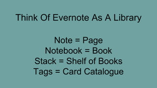 Think Of Evernote As A Library
Note = Page
Notebook = Book
Stack = Shelf of Books
Tags = Card Catalogue
 