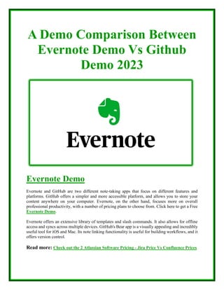 A Demo Comparison Between
Evernote Demo Vs Github
Demo 2023
Evernote Demo
Evernote and GitHub are two different note-taking apps that focus on different features and
platforms. GitHub offers a simpler and more accessible platform, and allows you to store your
content anywhere on your computer. Evernote, on the other hand, focuses more on overall
professional productivity, with a number of pricing plans to choose from. Click here to get a Free
Evernote Demo.
Evernote offers an extensive library of templates and slash commands. It also allows for offline
access and syncs across multiple devices. GitHub's Bear app is a visually appealing and incredibly
useful tool for iOS and Mac. Its note linking functionality is useful for building workflows, and it
offers version control.
Read more: Check out the 2 Atlassian Software Pricing - Jira Price Vs Confluence Prices
 