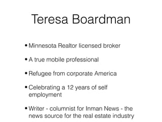 Teresa Boardman
• Minnesota Realtor licensed broker

• A true mobile professional

• Refugee from corporate America

• Celebrating a 12 years of self
  employment

• Writer - columnist for Inman News - the
  news source for the real estate industry
 