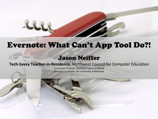 Evernote: What Can’t App Tool Do?!
	
  
Jason Neiffer
Tech-­‐Savvy	
  Teacher-­‐in-­‐Residence,	
  Northwest	
  Council	
  for	
  Computer	
  Educa6on	
  	
  
Curriculum	
  Director,	
  Montana	
  Digital	
  Academy	
  
Doctoral	
  Candidate,	
  the	
  University	
  of	
  Montana	
  
	
  
 