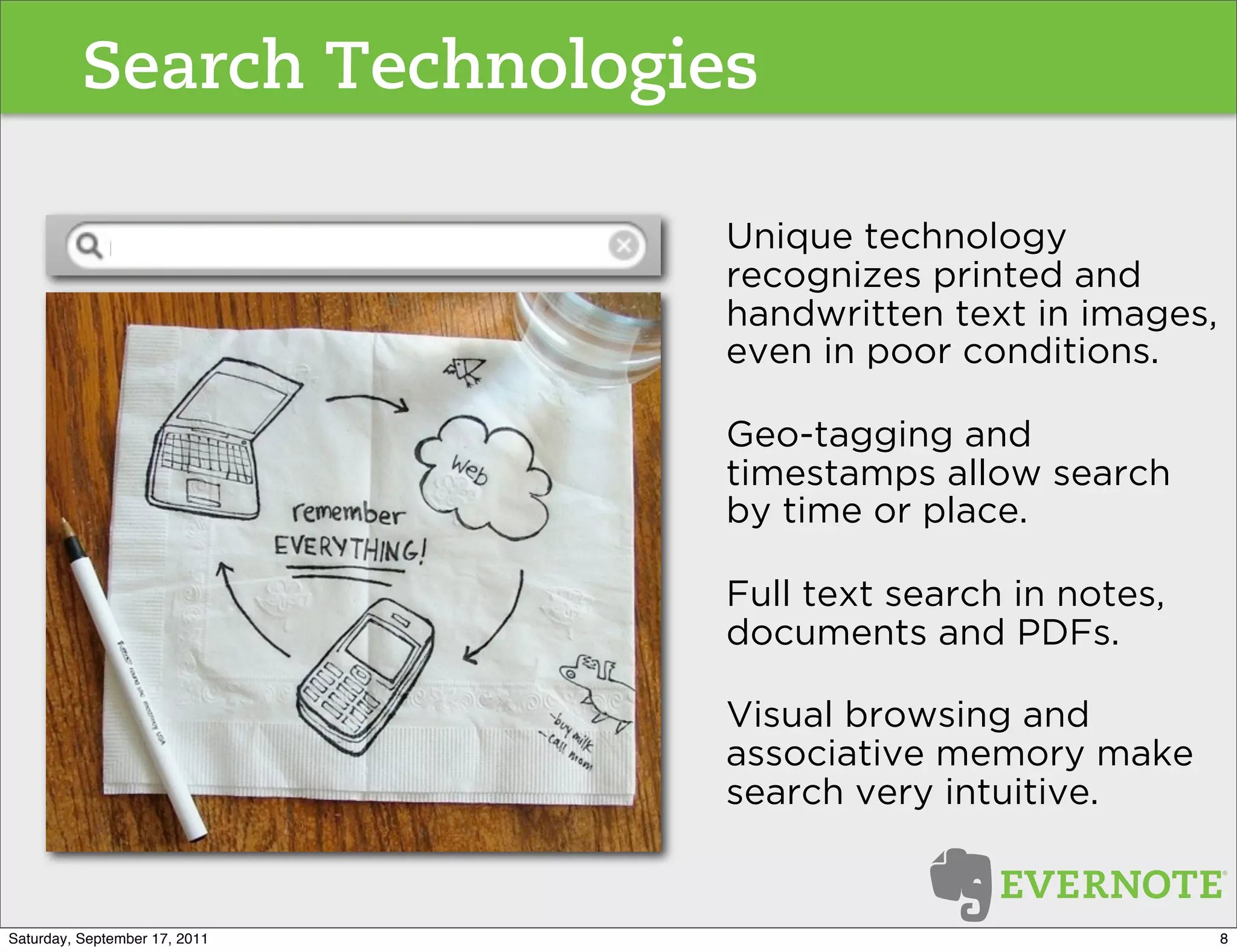 Search Technologies

                               Unique technology
                               recognizes printed and
                               handwritten text in images,
                               even in poor conditions.

                               Geo-tagging and
                               timestamps allow search
                               by time or place.

                               Full text search in notes,
                               documents and PDFs.

                               Visual browsing and
                               associative memory make
                               search very intuitive.


Saturday, September 17, 2011                                 8
 