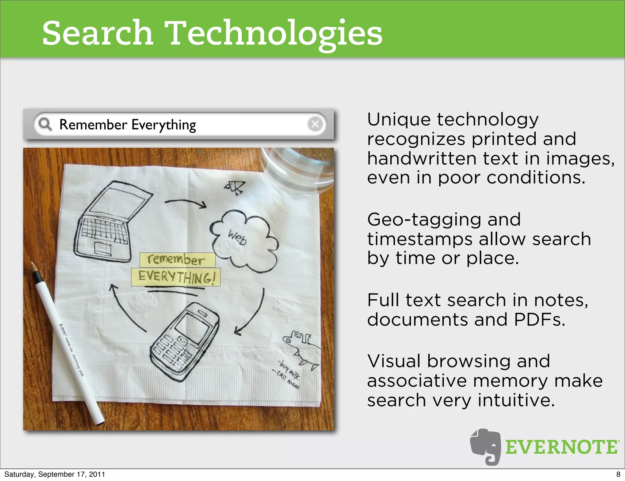 Search Technologies

               Remember Everything   Unique technology
                                     recognizes printed and
                                     handwritten text in images,
                                     even in poor conditions.

                                     Geo-tagging and
                                     timestamps allow search
                                     by time or place.

                                     Full text search in notes,
                                     documents and PDFs.

                                     Visual browsing and
                                     associative memory make
                                     search very intuitive.


Saturday, September 17, 2011                                       8
 