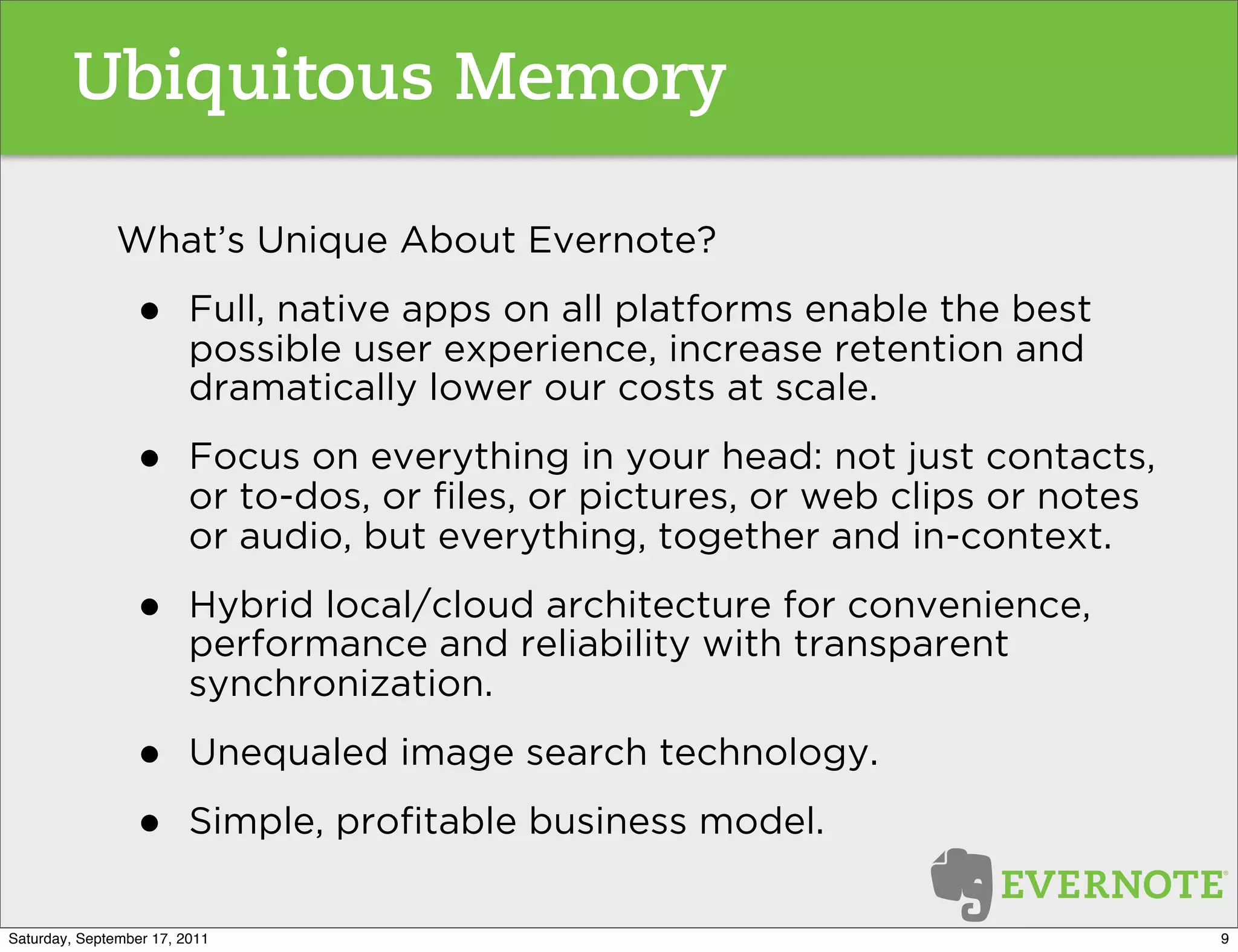 Ubiquitous Memory

               What’s Unique About Evernote?

                 •       Full, native apps on all platforms enable the best
                         possible user experience, increase retention and
                         dramatically lower our costs at scale.

                 •       Focus on everything in your head: not just contacts,
                         or to-dos, or ﬁles, or pictures, or web clips or notes
                         or audio, but everything, together and in-context.

                 •       Hybrid local/cloud architecture for convenience,
                         performance and reliability with transparent
                         synchronization.

                 •       Unequaled image search technology.

                 •       Simple, proﬁtable business model.

Saturday, September 17, 2011                                                      9
 