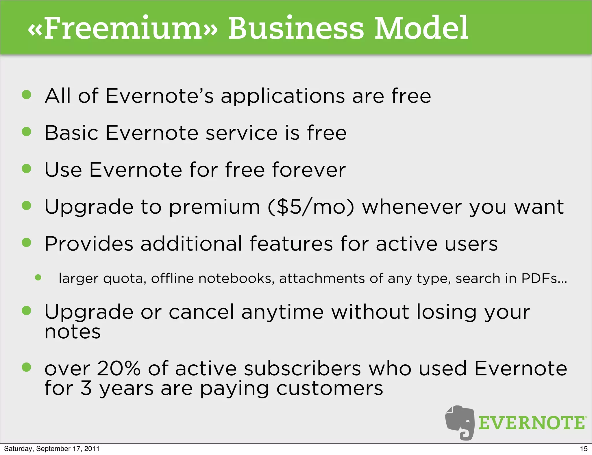 «Freemium» Business Model

    • All of Evernote’s applications are free
    • Basic Evernote service is free
    • Use Evernote for free forever
    • Upgrade to premium ($5/mo) whenever you want
    • Provides additional features for active users
        •      larger quota, ofﬂine notebooks, attachments of any type, search in PDFs...

    • Upgrade or cancel anytime without losing your
      notes
    • over 20% of active subscribers who used Evernote
      for 3 years are paying customers

Saturday, September 17, 2011                                                                15
 