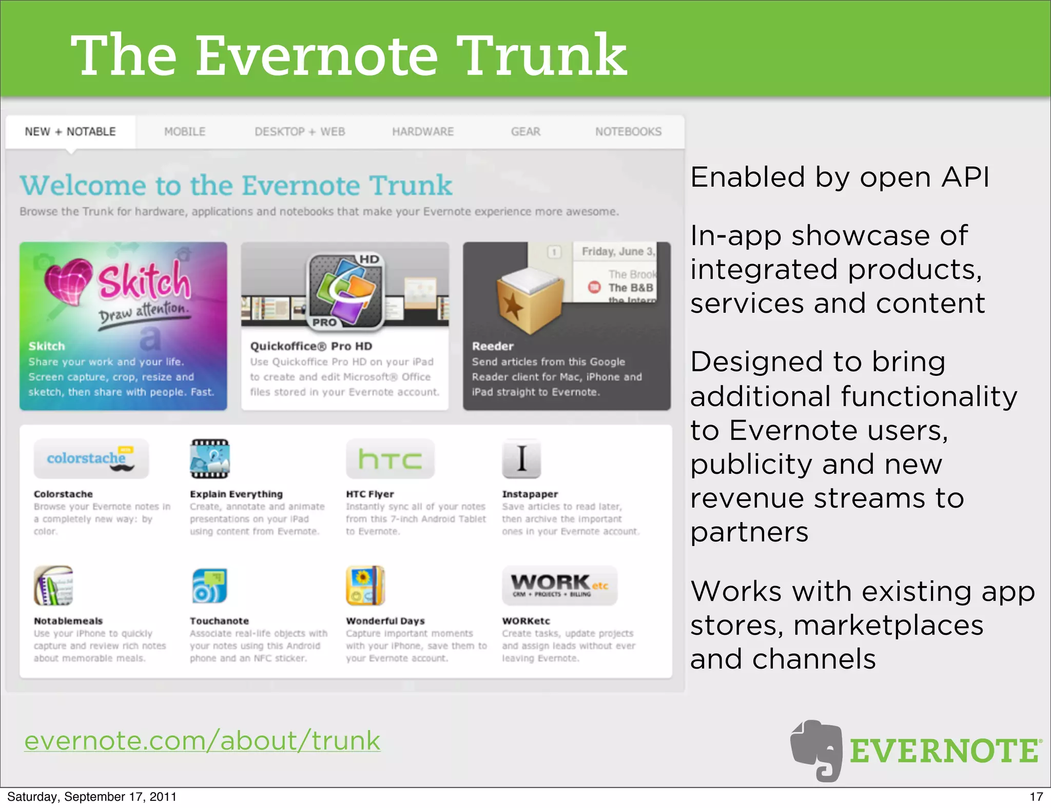 The Evernote Trunk
                               Enabled by open API

                               In-app showcase of
                               integrated products,
                               services and content

                               Designed to bring
                               additional functionality
                               to Evernote users,
                               publicity and new
                               revenue streams to
                               partners

                               Works with existing app
                               stores, marketplaces
                               and channels

  evernote.com/about/trunk
Saturday, September 17, 2011                              17
 